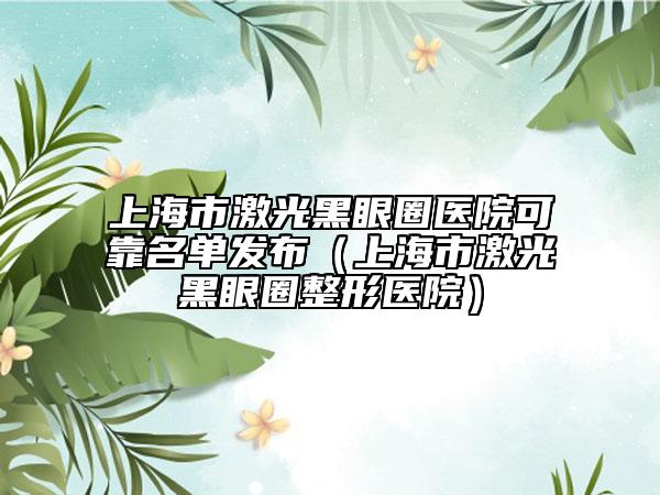 上海市激光黑眼圈医院可靠名单发布（上海市激光黑眼圈整形医院）