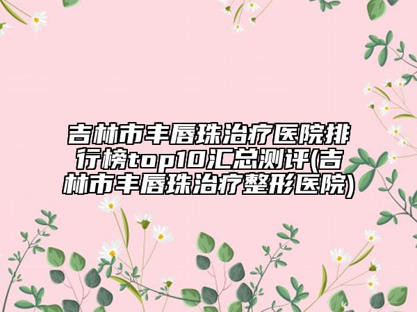 吉林市丰唇珠治疗医院排行榜top10汇总测评(吉林市丰唇珠治疗整形医院)