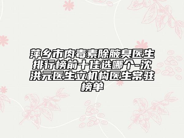 萍乡市肉毒素除腋臭医生排行榜前十佳选哪个-沈洪元医生立机构医生常驻榜单