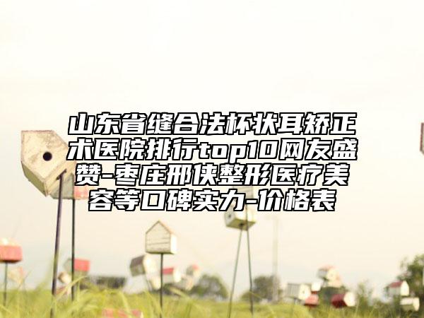 山东省缝合法杯状耳矫正术医院排行top10网友盛赞-枣庄邢侠整形医疗美容等口碑实力-价格表