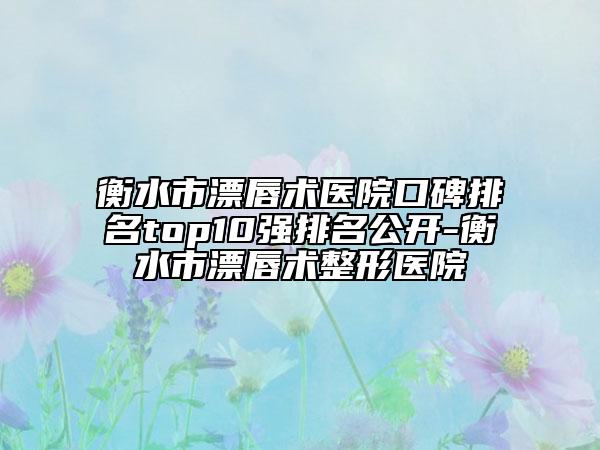 衡水市漂唇术医院口碑排名top10强排名公开-衡水市漂唇术整形医院