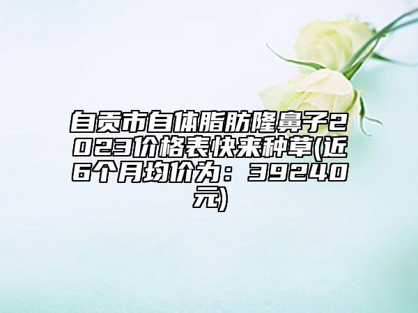 自贡市自体脂肪隆鼻子2023价格表快来种草(近6个月均价为：39240元)