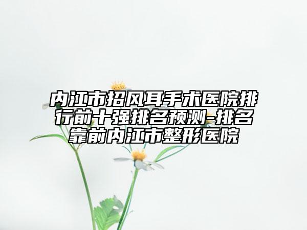 内江市招风耳手术医院排行前十强排名预测-排名靠前内江市整形医院