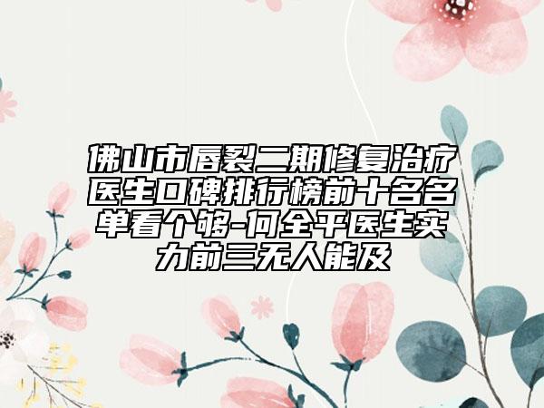 佛山市唇裂二期修复治疗医生口碑排行榜前十名名单看个够-何全平医生实力前三无人能及