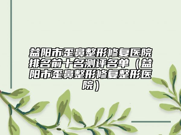 益阳市歪鼻整形修复医院排名前十名测评名单（益阳市歪鼻整形修复整形医院）