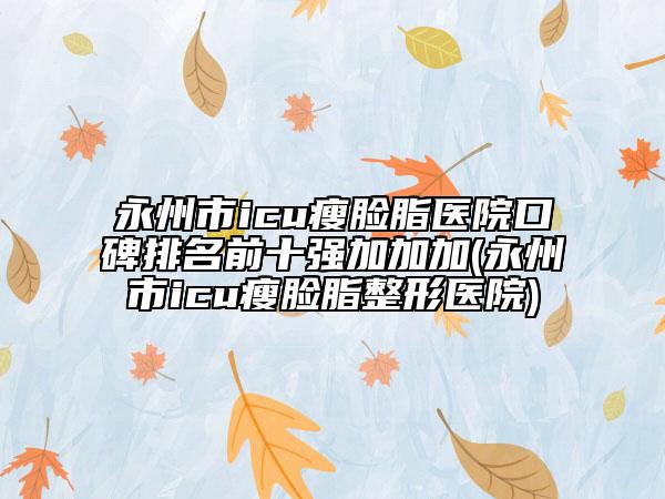 永州市icu瘦脸脂医院口碑排名前十强加加加(永州市icu瘦脸脂整形医院)