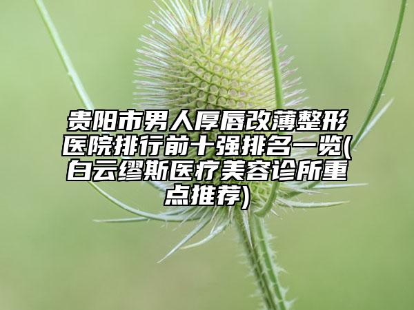 贵阳市男人厚唇改薄整形医院排行前十强排名一览(白云缪斯医疗美容诊所重点推荐)