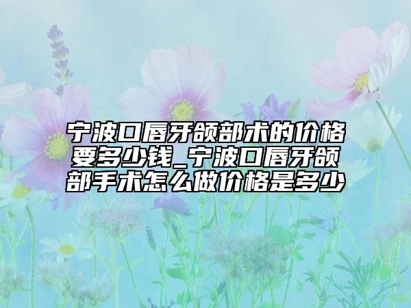 宁波口唇牙颌部术的价格要多少钱_宁波口唇牙颌部手术怎么做价格是多少