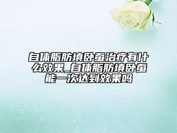 自体脂肪填卧蚕治疗有什么效果_自体脂肪填卧蚕能一次达到效果吗