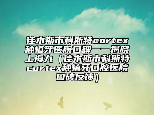 佳木斯市科斯特cortex种植牙医院口碑一一揭晓上海九（佳木斯市科斯特cortex种植牙口腔医院口碑反馈）