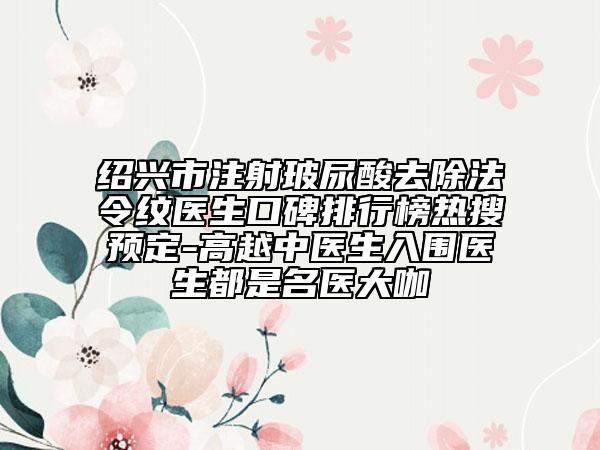 绍兴市注射玻尿酸去除法令纹医生口碑排行榜热搜预定-高越中医生入围医生都是名医大咖