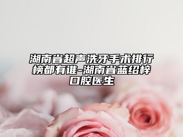 湖南省超声洗牙手术排行榜都有谁-湖南省蓝绍梓口腔医生