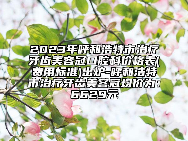 2023年呼和浩特市治疗牙齿美容冠口腔科价格表(费用标准)出炉-呼和浩特市治疗牙齿美容冠均价为：6629元