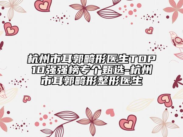 杭州市耳郭畸形医生TOP10强强榜专个甄选-杭州市耳郭畸形整形医生