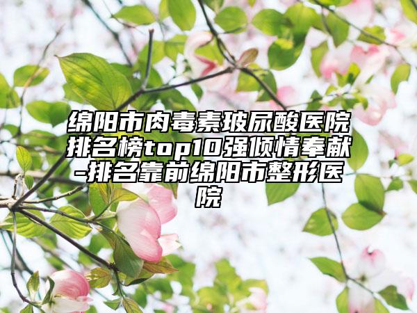 绵阳市肉毒素玻尿酸医院排名榜top10强倾情奉献-排名靠前绵阳市整形医院