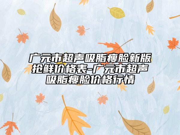 广元市超声吸脂瘦脸新版抢鲜价格表-广元市超声吸脂瘦脸价格行情