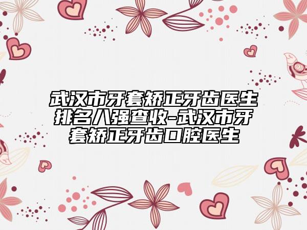 武汉市牙套矫正牙齿医生排名八强查收-武汉市牙套矫正牙齿口腔医生