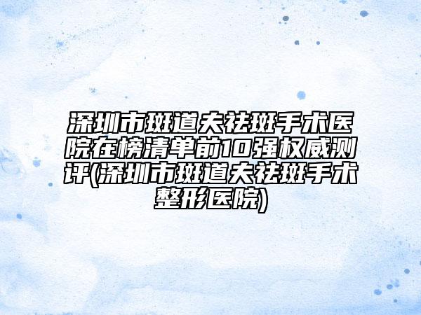 深圳市斑道夫祛斑手术医院在榜清单前10强权威测评(深圳市斑道夫祛斑手术整形医院)