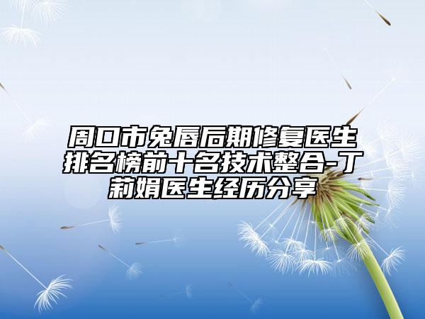 周口市兔唇后期修复医生排名榜前十名技术整合-丁莉娟医生经历分享