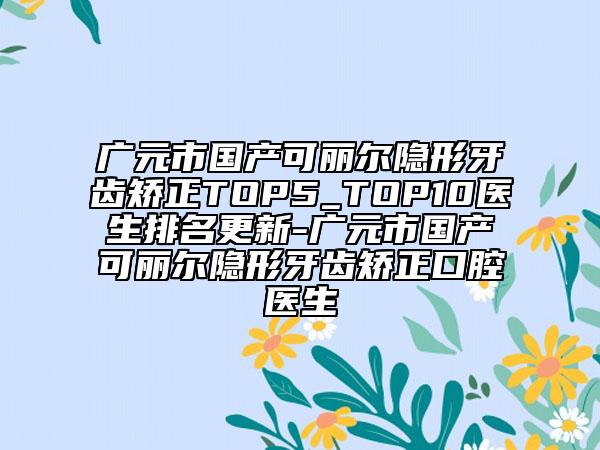 广元市国产可丽尔隐形牙齿矫正TOP5_TOP10医生排名更新-广元市国产可丽尔隐形牙齿矫正口腔医生