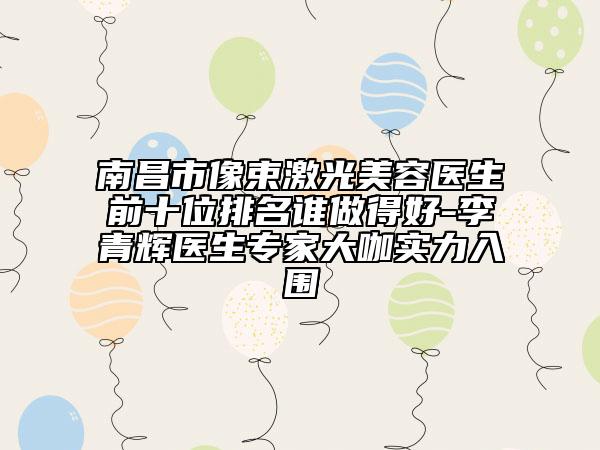 南昌市像束激光美容医生前十位排名谁做得好-李青辉医生专家大咖实力入围