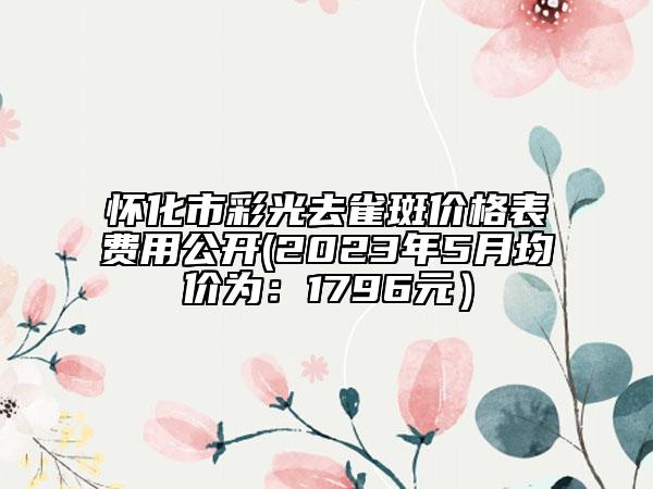 怀化市彩光去雀斑价格表费用公开(2023年5月均价为：1796元）