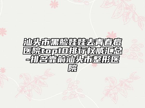 汕头市黑脸娃娃去青春痘医院top10排行权威汇总-排名靠前汕头市整形医院