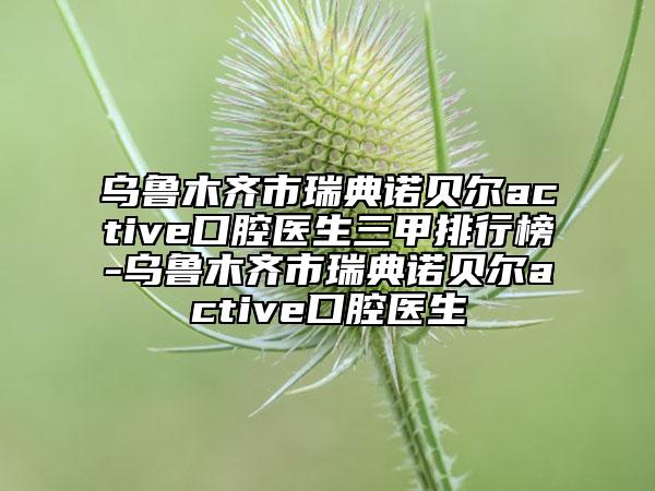 乌鲁木齐市瑞典诺贝尔active口腔医生三甲排行榜-乌鲁木齐市瑞典诺贝尔active口腔医生