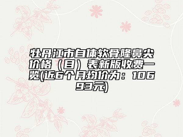 牡丹江市自体软骨隆鼻尖价格（目）表新版收费一览(近6个月均价为：10693元)