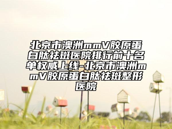 北京市澳洲mmV胶原蛋白肽祛斑医院排行前十名单权威上线-北京市澳洲mmV胶原蛋白肽祛斑整形医院