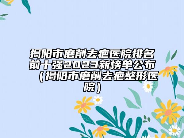 揭阳市磨削去疤医院排名前十强2023新榜单公布（揭阳市磨削去疤整形医院）