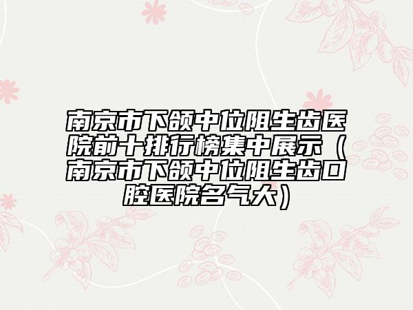 南京市下颌中位阻生齿医院前十排行榜集中展示（南京市下颌中位阻生齿口腔医院名气大）