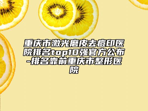 重庆市激光磨皮去痘印医院排名top10强官方公布-排名靠前重庆市整形医院