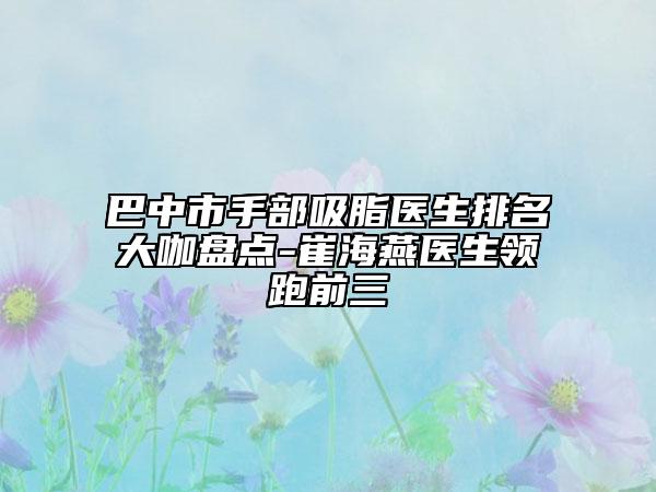 巴中市手部吸脂医生排名大咖盘点-崔海燕医生领跑前三