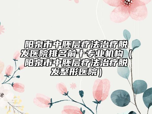 阳泉市中胚层疗法治疗脱发医院排名前十专业机构（阳泉市中胚层疗法治疗脱发整形医院）