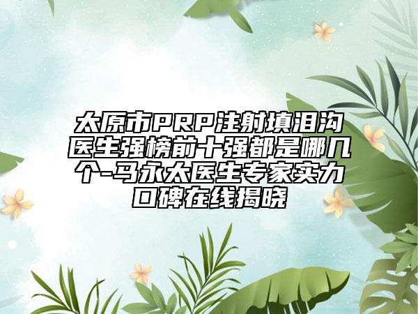 太原市PRP注射填泪沟医生强榜前十强都是哪几个-马永太医生专家实力口碑在线揭晓