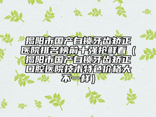 揭阳市国产自锁牙齿矫正医院排名榜前十强抢鲜看（揭阳市国产自锁牙齿矫正口腔医院技术特色价格大不一样）