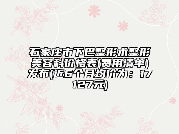 石家庄市下巴整形术整形美容科价格表(费用清单)发布(近6个月均价为：17127元)