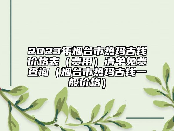 2023年烟台市热玛吉钱价格表（费用）清单免费查询（烟台市热玛吉钱一般价格）