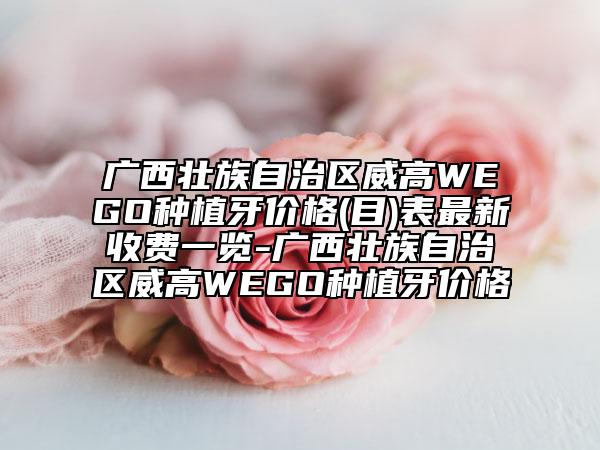 广西壮族自治区威高WEGO种植牙价格(目)表最新收费一览-广西壮族自治区威高WEGO种植牙价格