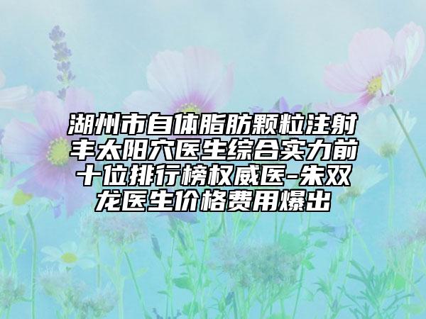 湖州市自体脂肪颗粒注射丰太阳穴医生综合实力前十位排行榜权威医-朱双龙医生价格费用爆出