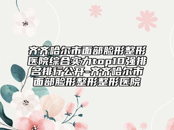 齐齐哈尔市面部脸形整形医院综合实力top10强排名排行公开-齐齐哈尔市面部脸形整形整形医院