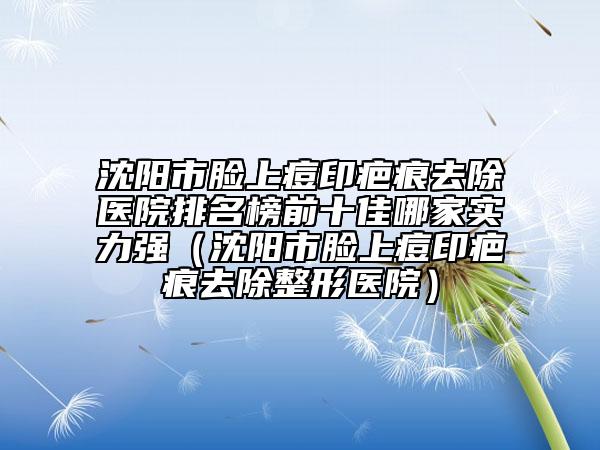 沈阳市脸上痘印疤痕去除医院排名榜前十佳哪家实力强（沈阳市脸上痘印疤痕去除整形医院）