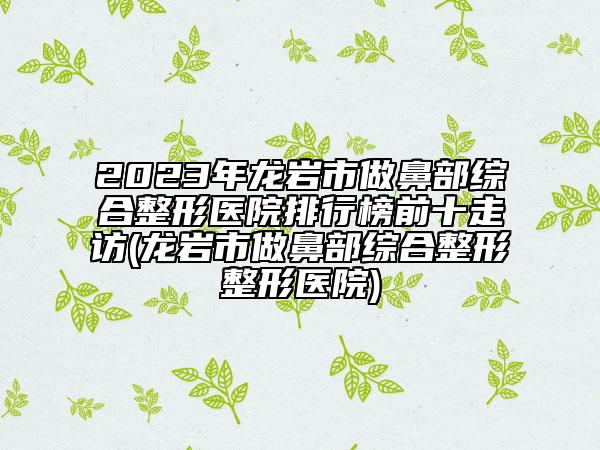 2023年龙岩市做鼻部综合整形医院排行榜前十走访(龙岩市做鼻部综合整形整形医院)