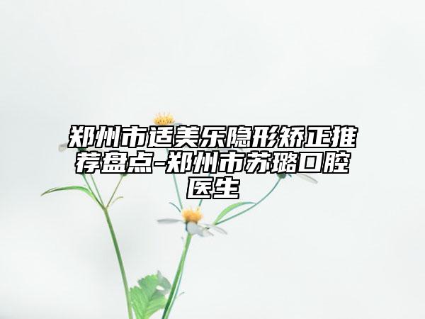 郑州市适美乐隐形矫正推荐盘点-郑州市苏璐口腔医生