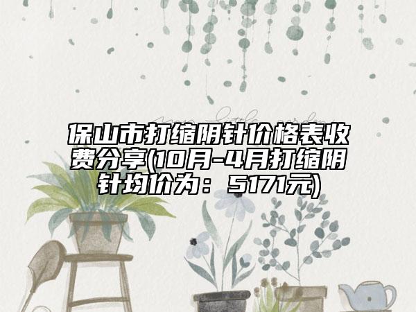 保山市打缩阴针价格表收费分享(10月-4月打缩阴针均价为：5171元)