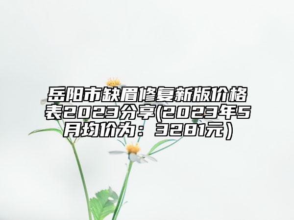 岳阳市缺眉修复新版价格表2023分享(2023年5月均价为：3281元）