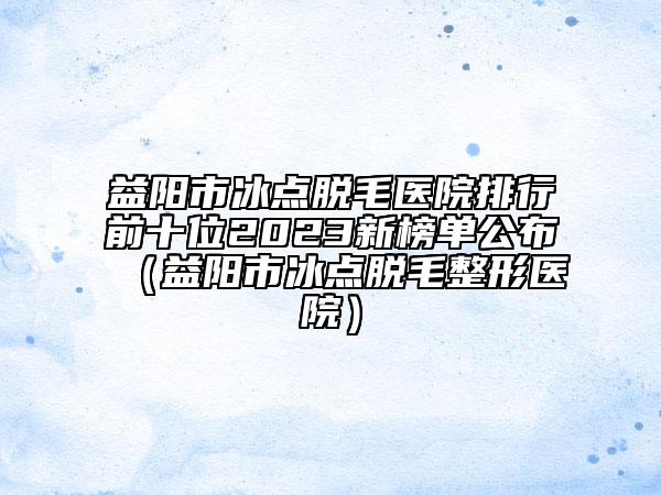 益阳市冰点脱毛医院排行前十位2023新榜单公布（益阳市冰点脱毛整形医院）