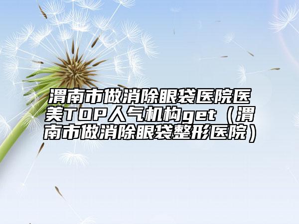 渭南市做消除眼袋医院医美TOP人气机构get（渭南市做消除眼袋整形医院）