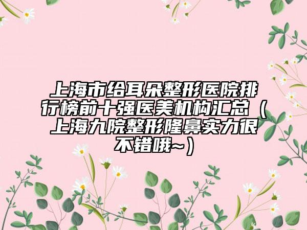 上海市给耳朵整形医院排行榜前十强医美机构汇总（上海九院整形隆鼻实力很不错哦~）